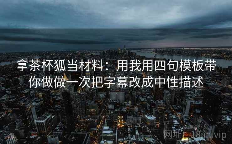 拿茶杯狐当材料：用我用四句模板带你做做一次把字幕改成中性描述