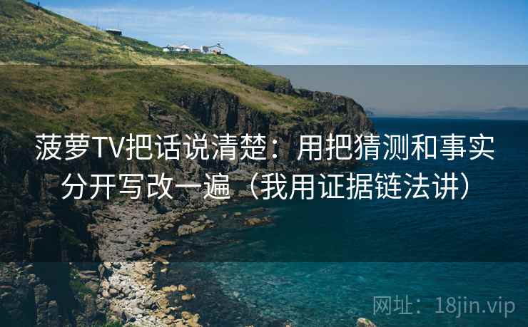 菠萝TV把话说清楚:用把猜测和事实分开写改一遍(我用证据链法讲) 菠萝TV把话说清楚:用把猜测和事实分开写改一遍(我用证据链法讲)