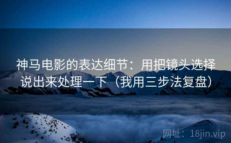 神马电影的表达细节:用把镜头选择说出来处理一下(我用三步法复盘) 神马电影的表达细节:用把镜头选择说出来处理一下(我用三步法复盘)