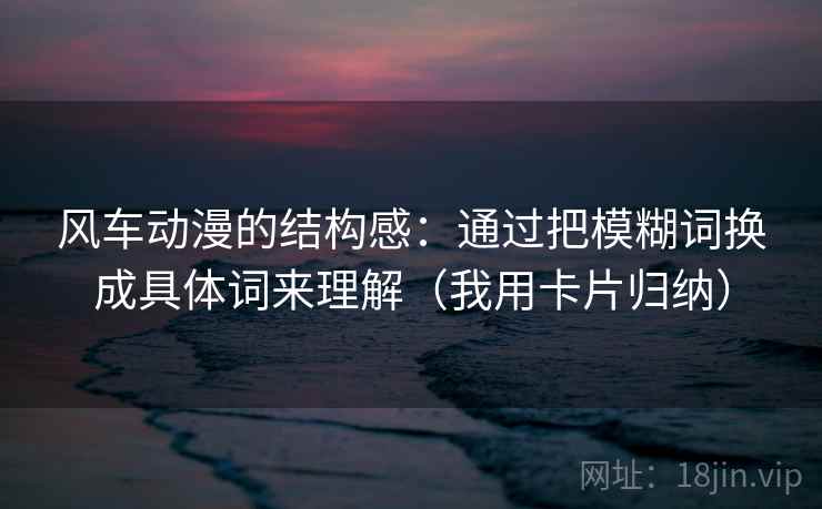 风车动漫的结构感:通过把模糊词换成具体词来理解(我用卡片归纳) 风车动漫的结构感:通过把模糊词换成具体词来理解(我用卡片归纳)