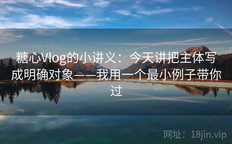 糖心Vlog的小讲义：今天讲把主体写成明确对象——我用一个最小例子带你过
