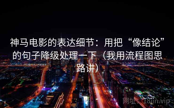 神马电影的表达细节：用把“像结论”的句子降级处理一下（我用流程图思路讲）